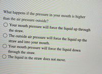 What happens if the pressure in your mouth is higher
than the air pressure outside?
O Your mouth pressure will force the liquid up through
the straw.
O The outside air pressure will force the liquid up the
straw and into your mouth.
Your mouth pressure will force the liquid down
through the straw.
The liquid in the straw does not move.
