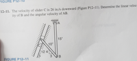 FIGURE P12
12-11. The velocity of slider C is 26 in./s downward (Figure P12–11). Determine the linear veloc-
ity of B and the angular velocity of AB.
15"
10"
124
3
FIGURE P12-11
