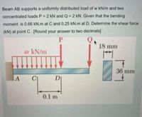 Beam AB supports a uniformly distributed load of w kN/m and two
concentrated loads P 2 kN and Q = 2 kN. Given that the bending
moment is 0.66 kN.m at C and 0.25 kN.m at D. Determine the shear force
(kN) at point C. [Round your answer to two decimals]
18 mm
@ kN/m
36 mm
DI
0.1 m
