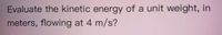 Evaluate the kinetic energy of a unit weight, in
meters, flowing at 4 m/s?
