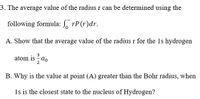 3. The average value of the radius r can be determined using the
following formula: , rP(r)dr.
A. Show that the average value of the radius r for the 1s hydrogen
3
atom is ao
B. Why is the value at point (A) greater than the Bohr radius, when
1s is the closest state to the nucleus of Hydrogen?
