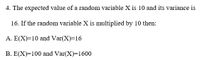 4. The expected value of a random variable X is 10 and its variance is
16. If the random variable X is multiplied by 10 then:
A. E(X)=10 and Var(X)=16
B. E(X)=100 and Var(X)=1600
