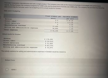 Feemster Corporation manufactures and sells a single product. The company uses units as the measure of activity in its budgets and performance
reports. During October, the company budgeted for 5,940 units, but its actual level of activity was 5,890 units. The company has provided the following
data concerning the formulas used in its budgeting and its actual results for October:
Data used in budgeting:
Revenue
Direct labor
Direct materials
Manufacturing overhead
Selling and administrative expenses
Total expenses
Actual results for October:
Revenue
Direct labor
Direct materials
Multiple Choice
Fixed element per
month
$258 U
$0
$0
0
37,400
26,800
$ 64,200
$ 178,095
$ 33,510
$ 51,800
$ 47,775
$ 33,670
Manufacturing overhead
Selling and administrative expenses
The activity variance for selling and administrative expenses in October would be closest to:
Variable element
per unit
$ 30.30
$ 6.00
9.00
1.70
1.20
$ 17.90