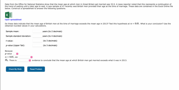 Data from the Office for National Statistics show that the mean age at which men in Great Britain get married was 32.0. A news reporter noted that this represents a continuation of
the trend of waiting until a later age to wed. A new sample of 47 recently wed British men provided their age at the time of marriage. These data are contained in the Excel Online file
below. Construct a spreadsheet to answer the following questions.
X
Open spreadsheet
Do these data indicate that the mean age of British men at the time of marriage exceeds the mean age in 2013? Test this hypothesis at a = 0.01. What is your conclusion? Use the
obtained rounded values in your calculations.
Sample mean:
Sample standard deviation:
t-value:
p-value (Upper Tail):
Because
p-value
î
: 0.01, we
Ho. There is
α =
Check My Work
↑
years (to 2 decimals)
years (to 4 decimals)
(to 3 decimals)
(to 3 decimals)
evidence to conclude that the mean age at which British men get married exceeds what it was in 2013.
Reset Problem