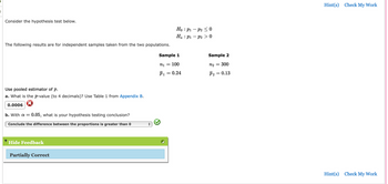 Consider the hypothesis test below.
The following results are for independent samples taken from the two populations.
Use pooled estimator of p.
a. What is the p-value (to 4 decimals)? Use Table 1 from Appendix B.
0.0006
b. With a = 0.05, what is your hypothesis testing conclusion?
Conclude the difference between the proportions is greater than 0
Hide Feedback
Partially Correct
Sample 1
n1 =
= 100
P1
Ho
Ha
=
0.24
:
P1
P₁
P2 ≤0
P20
Sample 2
n₂ =
= 300
P2
= 0.13
Hint(s) Check My Work
Hint(s) Check My Work