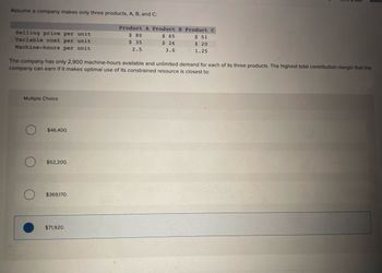 Assume a company makes only three products, A, B, and C:
Selling price per unit
Variable cost per unit
Machine-hours per unit
Multiple Choice
The company has only 2,900 machine-hours available and unlimited demand for each of its three products. The highest total contribution margin that the
company can earn if it makes optimal use of its constrained resource is closest to:
$46,400.
$52,200.
$369,170.
Product A Product B Product C
$ 80
$ 51
$
35
$ 20
2.5
1.25
$71,920.
$ 65
$ 26
3.0