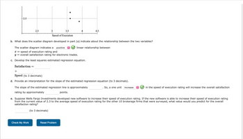 ### Understanding Scatter Diagrams and Regression Analysis

#### Scatter Diagram Analysis
**Scatter Diagram Description:**
The scatter diagram provided in this example plots the relationship between two variables: the speed of execution rating (on the x-axis) and the overall satisfaction rating for electronic trades (on the y-axis).

**Analysis (Part b):**
The scatter diagram developed in part (a) indicates that there is a **positive linear relationship** between the two variables. That is, as the speed of execution rating increases, the overall satisfaction rating for electronic trades also tends to increase.

#### Linear Regression Development
**Equation Development (Part c):**
To quantify this relationship, we can develop a least squares estimated regression equation. The general form of this equation is:

\[ \text{Satisfaction} = \text{intercept} + \text{slope} \times \text{Speed} \]

where "intercept" and "slope" are constants that you need to calculate from the data.

#### Interpretation of Slope
**Slope Interpretation (Part d):**
The slope in the regression equation represents the change in the satisfaction rating for each one-unit increase in the speed of execution rating. This value is approximately **(fill in the blank)**. Therefore, an increase in the speed of execution rating by one unit will increase the overall satisfaction rating by approximately **(fill in the blank)** points.

#### Practical Application
**Prediction Example (Part e):**
Suppose Wells Fargo Investments developed new software to increase their speed of execution rating. If the new software is able to increase their speed of execution rating from the current value of 2.3 to the average speed of execution rating of 4.0 for the other 10 brokerage firms that were surveyed, you would use the regression equation to predict the resulting overall satisfaction rating. Fill in the regression equation and calculate the predicted satisfaction rating to three decimal places.

#### Summary
Understanding the relationship between variables through scatter diagrams and regression analysis can provide valuable insights. The positive linear relationship observed here suggests that improvements in speed of execution can lead to greater customer satisfaction in electronic trades.

For practice, students can now use the given data points to calculate the regression equation and interpret the slope. Following this, students can make predictions about satisfaction ratings based on different speed of execution ratings.

#### Graphical Explanation
**Graph/Diagram Details:**
The scatter diagram features several data points that show the relationship between speed of execution on the x-axis (ranging from 