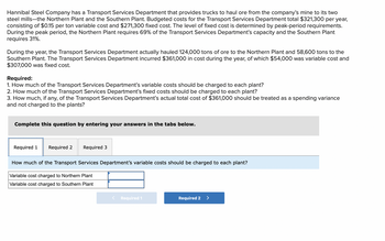 Hannibal Steel Company has a Transport Services Department that provides trucks to haul ore from the company's mine to its two
steel mills-the Northern Plant and the Southern Plant. Budgeted costs for the Transport Services Department total $321,300 per year,
consisting of $0.15 per ton variable cost and $271,300 fixed cost. The level of fixed cost is determined by peak-period requirements.
During the peak period, the Northern Plant requires 69% of the Transport Services Department's capacity and the Southern Plant
requires 31%.
During the year, the Transport Services Department actually hauled 124,000 tons of ore to the Northern Plant and 58,600 tons to the
Southern Plant. The Transport Services Department incurred $361,000 in cost during the year, of which $54,000 was variable cost and
$307,000 was fixed cost.
Required:
1. How much of the Transport Services Department's variable costs should be charged to each plant?
2. How much of the Transport Services Department's fixed costs should be charged to each plant?
3. How much, if any, of the Transport Services Department's actual total cost of $361,000 should be treated as a spending variance
and not charged to the plants?
Complete this question by entering your answers in the tabs below.
Required 1 Required 2 Required 3
How much of the Transport Services Department's variable costs should be charged to each plant?
Variable cost charged to Northern Plant
Variable cost charged to Southern Plant
< Required 1
Required 2
>
