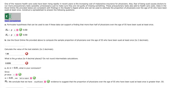 One of the reasons health care costs have been rising rapidly in recent years is the increasing cost of malpractice insurance for physicians. Also, fear of being sued causes doctors to
run more precautionary tests (possibly unnecessary) just to make sure they are not guilty of missing something. These precautionary tests also add to health care costs. Data in the
Excel Online file provided below are consistent with findings in the Reader's Digest article and can be used to estimate the proportion of physicians over the age of 55 who have been
sued at least once. Construct a spreadsheet to answer the following questions.
X
Open spreadsheet
a. Formulate hypotheses that can be used to see if these data can support a finding that more than half of physicians over the age of 55 have been sued at least once.
Ho: P
Ha: P > î
b. Use the Excel Online file provided above to compute the sample proportion of physicians over the age of 55 who have been sued at least once (to 2 decimals).
1.96
sŷ
0.50
Calculate the value of the test statistic (to 2 decimals).
0.0250
0.50
What is the p-value (to 4 decimal places)? Do not round intermediate calculations.
c. At a = 0.01, what is your conclusion?
Since
p-value >
α=
0.01, we
fail to reject
Ho. We conclude that we have insufficient
evidence to suggest that the proportion of physicians over the age of 55 who have been sued at least once is greater than .50.