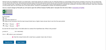 Mutual funds are classified as load or no-load funds. Load funds require an investor to pay an initial fee based on a percentage of the amount invested in the fund. The no-load funds
do not require this initial fee. Some financial advisors argue that the load mutual funds may be worth the extra fee because these funds provide a higher mean rate of return than the
no-load mutual funds. A sample of 30 load mutual funds and a sample of 30 no-load mutual funds selected for analysis are contained in the Excel Online file below. Data were collected
on the annual return for the funds over a five-year period. Construct a spreadsheet to answer the following questions.
Due to a recent change by Microsoft you will need to open the XLMiner Analysis ToolPak add-in manually from the home ribbon. Screenshot of ToolPak
X
Open spreadsheet
a. Formulate
Ho and
Ha such that rejection of
Ho leads to the conclusion that the load mutual funds have a higher mean annual return over the five-year period.
Ho: load Uno-load
Ha: load
no-load
b. Use the 60 mutual funds in the table above to conduct the hypothesis test. What is the p-value?
p-value is
(to 4 decimals)
At a = .05, what is your conclusion?
-
Check My Work
î
0
0
that the mutual funds with a load have a greater mean rate of return.
Reset Problem