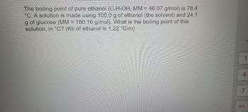 **Boiling Point Elevation of Ethanol Solution**

The boiling point of pure ethanol \((C_2H_5OH, \text{Molecular Mass} = 46.07 \ \text{g/mol})\) is 78.4°C. A solution is made by dissolving 24.1 g of glucose \((\text{Molecular Mass} = 180.16 \ \text{g/mol})\) in 100.0 g of ethanol (the solvent). What is the boiling point of this solution, in °C? The ebullioscopic constant \((K_b)\) of ethanol is 1.22 °C/m. 

To find the boiling point of the solution, use the boiling point elevation formula:

\[ \Delta T_b = K_b \cdot m \]

where \( \Delta T_b \) is the boiling point elevation, \( K_b \) is the ebullioscopic constant, and \( m \) is the molality of the solution.

1. **Calculate the molality (m)**:
   - Moles of glucose:
   \[ \text{Moles of glucose} = \frac{\text{mass of glucose}}{\text{molar mass of glucose}} = \frac{24.1 \ \text{g}}{180.16 \ \text{g/mol}} \approx 0.1338 \ \text{mol} \]
   - Mass of ethanol (in kg):
   \[ \text{Mass of ethanol} = 100.0 \ \text{g} = 0.100 \ \text{kg} \]
   - Molality:
   \[ m = \frac{\text{moles of solute}}{\text{mass of solvent (in kg)}} = \frac{0.1338 \ \text{mol}}{0.100 \ \text{kg}} = 1.338 \ m \]

2. **Calculate the boiling point elevation (\(\Delta T_b\))**:
   \[ \Delta T_b = K_b \cdot m = 1.22 \ \text{°C/m} \cdot 1.338 \ m \approx 1.632 \ \text{°C} \]

3. **Determine the new boiling point**:
   \[ \text{Boiling point of solution} = \text