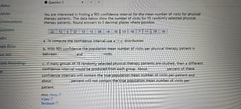 yllabus
odules
nnouncements
Scussions
ades
ogle Drive
ice 365
opto Recordings
m
Question 2
<
You are interested in finding a 90% confidence interval for the mean number of visits for physical
therapy patients. The data below show the number of visits for 15 randomly selected physical
therapy patients. Round answers to 3 decimal places where possible.
22 12 6 23 13 12 28 14 10
13 18 7 11 19 18
a. To compute the confidence interval use a
distribution.
b. With 90% confidence the population mean number of visits per physical therapy patient is
between
visits.
and
c. If many groups of 15 randomly selected physical therapy patients are studied, then a different
confidence interval would be produced from each group. About
percent of these
confidence intervals will contain the true population mean number of visits per patient and
about
percent will not contain the true population mean number of visits per
patient.
Hint: Hints
Video
Textbook