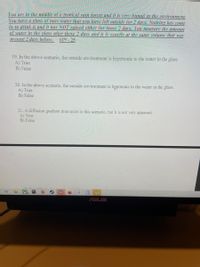 You are in the middie of a tropical rain forest and it is ven humid in the environment.
You have a glass of nure vater that vou have left outside for 2 davs. Nothing has come
by to drink it and it has NOT rained either for those 2 das. You measure the amount
of water in tihe glass after these 2 davs and it is exacth at the same volume that was
present 2 days before.
#19 -25
19. In the above scenario, the outside environment is hypertonic to the water in the glass
A) True
B) False
20. In the above scenario. the outside environment is hypotonic to the water in the glass.
A) True
B) False
21. A diffusion gradient does exist in this scenario, but it is not very apparent.
A) True
B) False
ASUS
