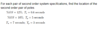 For each pair of second order system specifications, find the location of the
second order pair of poles
%OS = 12%; T₂ = 0.6 seconds
%OS = 10%; T₂ = 5 seconds
Ts7 seconds; Tp = 3 seconds