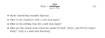 5000
G(s) =
(1)
s(s+75)
⚫ derive closed-loop transfer function
what is the overshoot with a unit step input?
what is the settling time for a unit step input?
what are the steady-state errors for inputs of 5u(t), 5tu(t), and 5t2u(t) respec-
tively? (u(t) is a unit step function)