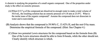 A chemist is studying the properties of a small organic compound. One of the properties under
study is the effect on osmotic pressure.
(A) When 0.517 g of the compound are dissolved in enough water to make a total volume of
50.0 mL, the resulting solution has an osmotic pressure of 4.18 atm at 23.0°C. What is
the molar mass of the organic compound? Assume the compound does not dissociate in
water and is nonvolatile.
(B) Analysis shows that the compound is 59.96% C, 13.42% H, and the rest O by mass.
Determine the empirical formula of the compound. (Hint: See Chapter 4.)
(C) Draw two potential Lewis structures for the compound based on the formula from (B).
One of the Lewis structures should be able to form H-bonds, while the other should not.
Clearly identify which structure is which.