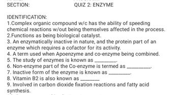 SECTION:
QUIZ 2: ENZYME
IDENTIFICATION:
1.Complex organic compound w/c has the ability of speeding
chemical reactions w/out being themselves affected in the process.
2.Functions as being biological catalyst.
3. An enzymatically inactive in nature, and the protein part of an
enzyme which requires a cofactor for its activity.
4. A term used when Apoenzyme and co-enzyme being combined.
5. The study of enzymes is known as
6. Non-enzyme part of the Co-enzyme is termed as
7. Inactive form of the enzyme is known as
8. Vitamin B2 is also known as
9. Involved in carbon dioxide fixation reactions and fatty acid
synthesis.