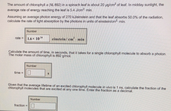 The amount of chlorophylla (M, 892) in a spinach leaf is about 20 µg/cm² of leaf. In midday sunlight, the
average rate of energy reaching the leaf is 5.4 J/cm². min.
Assuming an average photon energy of 270 kJ/einstein and that the leaf absorbs 50.0% of the radiation,
calculate the rate of light absorption by the photons in units of einstein/cm²-min.
Number
rate= 1.6× 10¹4
Calculate the amount of time, in seconds, that it takes for a single chlorophyll molecule to absorb a photon.
The molar mass of chlorophyll is 892 g/mol.
time =
Number
einstein/cm². min
Given that the average lifetime of an excited chlorophyll molecule in vivo is 1 ns, calculate the fraction of the
chlorophyll molecules that are excited at any one time. Enter the fraction as a decimal.
fraction=
Number