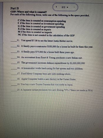 <
2/2
Part B
GDP: Where and what is counted?
For each of the following items, write one of the following in the space provided.
C if the item is counted as consumption spending
I if the item is counted as investment spending
▶
G if the item is counted as government spending
Xif the item is counted as exports
M if the item is counted as imports
NC if the item is not counted in the calculation of the GDP
11. You spend $7.00 to see the latest Justin Bieber movic.
12. A family pays a contractor $100,000 for a house he built for them this year.
13. A family pays $75,000 for a house built three years ago.
14. An accountant from Ernst & Young purchases a new Italian suit.
15. The government increases defense expenditures by $1,000,000,000
16. A homemaker works hard caring for her spouse and two children.
17. Ford Motor Company buys new auto-making robots.
18. Apple Computer builds a new factory in the United States.
19. You buy a new Toyota Tacoma that was made in Japan.
20. A Japanese airline purchases two new Boeing 747s (*these are made in WA)