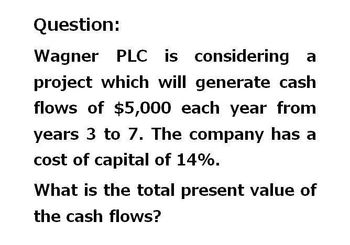 Question:
Wagner PLC is considering a
project which will generate cash
flows of $5,000 each year from
years 3 to 7. The company has a
cost of capital of 14%.
What is the total present value of
the cash flows?