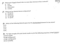 93. Which kind of bond is formed when two atoms share electrons to form a molecule?
a) ionic
b) metallic
c) electrovalent
d) covalent
$4. Which pair has identical electron configurations?
a) s? and CI
b) s° and Ar
c) K° and Na*
d) Cl' and K°
$5. Which of the following diatomic gases has the shortest bond between its two atoms?
a) HI
b) 02
c) Cl2
d) N2
86. The high strength of its ionic bonds results in all of the following properties of NaCl EXCEPT?
a) hard crystals
b) high boiling point
c) high melting point
d) low solubility
