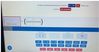 STARTING AMOUNT
+
X
An atom of a particular element has a volume of 6.1 x 10
volume in cubic nanometers?
ADD FACTOR
*( )
10"
6.1 10
6.1 x 10
10⁰
6.1 x 10
10*
(10%)
pm
ANDWER
6.1 10
(10")
E
(10)
10⁰
What is this
RESET
2
(1)
(10%)