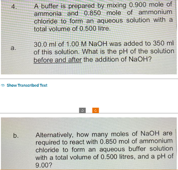 4.
a.
A buffer is prepared by mixing 0.900 mole of
ammonia and 0.850 mole of ammonium
chloride to form an aqueous solution with a
total volume of 0.500 litre.
b.
30.0 ml of 1.00 M NaOH was added to 350 ml
of this solution. What is the pH of the solution
before and after the addition of NaOH?
Show Transcribed Text
Alternatively, how many moles of NaOH are
required to react with 0.850 mol of ammonium
chloride to form an aqueous buffer solution
with a total volume of 0.500 litres, and a pH of
9.00?