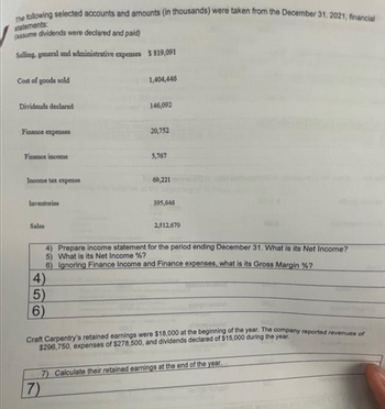 The following selected accounts and amounts (in thousands) were taken from the December 31, 2021, financial
statements:
(assume dividends were declared and paid)
Selling, general and administrative expenses $819,091
Cost of goods sold
Dividends declared
Finance expenses
Finance income
Income tax expense
Inventories
Sales
4)
5)
1,404,446
6)
146,092
20,752
5,767
69,221
2,512,670
4) Prepare income statement for the period ending December 31. What is its Net Income?
5) What is its Net Income %?
6) Ignoring Finance Income and Finance expenses, what is its Gross Margin %?
395,646
Craft Carpentry's retained earnings were $18,000 at the beginning of the year. The company reported revenues of
$296,750, expenses of $278,500, and dividends declared of $15,000 during the year.
7) Calculate their retained earnings at the end of the year.
7)