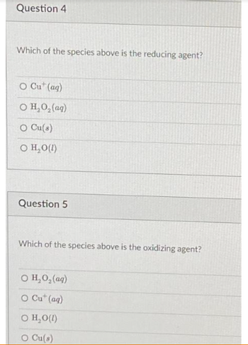 Question 4
Which of the species above is the reducing agent?
O Cut (aq)
O H,O,(aq)
O Cu(s)
O H₂O(1)
Question 5
Which of the species above is the oxidizing agent?
© H,O,(aq)
O Cut (aq)
O H₂O(l)
O Cu(s)