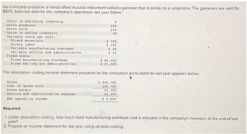Ida Company produces a handcrafted musical instrument called a gamelan that is similar to a xylophone. The gamelans are sold for
$870. Selected data for the company's operations last year follow.
Units in beginning inventory
Units produced
Units sold
Units in ending inventory
Variable costs per unit:
Direct materials
Direct labor
Variable manufacturing overhead
Variable selling and administrative
Fixed costs:
260
230
30
Sales
Cost of goods sold
Gross margin
Selling and administrative expense
Net operating income
$ 105
$325
$ 45
$15
Fixed manufacturing overhead
$ 65,000
Fixed selling and administrative
$ 21,000
The absorption costing income statement prepared by the company's accountant for last year appears below:
$ 200,100
166,750
33,350
24,450
$ 8,900
Required:
1. Under absorption costing, how much fixed manufacturing overhead cost is included in the company's inventory at the end of last
year?
2. Prepare an income statement for last year using variable costing.
