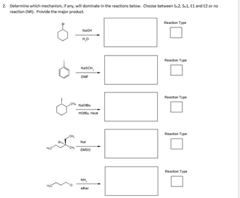 2. Determine which mechanism, if any, will dominate in the reactions below. Choose between SN2, SN1, E1 and E2 or no
reaction (NR). Provide the major product.
NaOH
H₂O
Reaction Type
NaSCH,
DMF
Reaction Type
OTS
NaOtBu
HotBu, Heat
H₁C
CH₂
Nal
DMSO
Reaction Type
Reaction Type
H₁C
NH₂
ether
Reaction Type