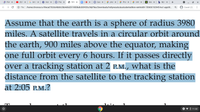 O PSA X
O (9) P X
G km t x
O Hom x
A Prec x
6 5910 X
* Quiz x
* phot x
* Phot x
2 Untit x
S Solu X
ь Мус х
+
O File | /home/chronos/u-99eca07b3dc4bb8c3bb4d6d2919808e8c06f430c/MyFiles/Downloads/holtprecalculusstudentedition-reinhold9-150606192945-lva1-app68.
8 Guest (2)
Assume that the earth is a sphere of radius 3980
miles. A satellite travels in a circular orbit around
the earth, 900 miles above the equator, making
one full orbit every 6 hours. If it passes directly
over a tracking station at 2 P.M., what is the
distance from the satellite to the tracking station
at 2:05 P.M.?
+ • O 11:32
