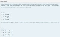 QUESTION 1
Alice (A) and Bob (B) have an endowment of goods 1 and 2, with Alice's endowment being (wf, wg) = (1,2) and Bob's endowment equals
(wf, w) = (1,3). Alice's utility is given by ua(zf, x4) = 2 ln z4 + In z4, while Bob's utility is up(zf, x}) = In z? + 2 ln z}. Find the
competitive (Walrasian) equilibrium prices in this pure exchange economy.
Select one:
O a.
P1 = 5, P2 = 3
%3D
O b.
P1 = 3, P2 = 7
%3D
O c.
P1 = 7, P2 = 3
O d. Pi = 1, P = 4
Consider the same set up as in Question 1. Which of the following consumption bundles of consumer A belong to the contract curve?
Select one:
O a. rf = 1, xg = 1
O b. af = 2, xg = 1
O c. af = 1, x
O d. af = 2, xg = 4
%3D
%3D
3
