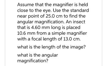 Assume that the magnifier is held
close to the eye. Use the standard
near point of 25.0 cm to find the
angular magnification. An insect
that is 4.60 mm long is placed
10.6 mm from a simple magnifier
with a focal length of 13.0 cm.
what is the length of the image?
what is the angular
magnification?