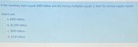 If the monetary base equals $400 billion and the money multiplier equals 2, then the money supply equals:
Select one:
O a. $400 billion.
O b. $1,000 billion.
O c. $800 billion.
O d. $200 billion.
