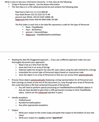 Write a class to test your inheritance hierarchy. In that class do the following:
Create 4 Personnel objects. Use the below information
The Test Data is in a File called personnel.txt and contains the following data:
fixed Harry Clark 111-11-1111 800.00
hour Katie Brown 222-22-2222 16.75 40
percent Joan White, 333-33-3333 10000 .06
fxdpercent Bob Green 444-44-4444 5000 .04 300
The first token in each line in the data file represents a code for the type of Personnel
fixed – FixedWeekly
hour – ByTheHour
percent – PercentOfSales
fxdpercent - FixedWeeklyPercentOfSales
Reading the data file (Suggested approach.if you use a different approach make sure you
thoroughly document your approach)
Read a line at a time from the file
store each line in an array of Strings
Tokenize (split) the string (In the Java API, learn about using the split method for a String)
Instantiate the correct type of Personnel object based on a personnel code
store the object in an array of Personnel so that you can access them polymorphically.
Process these objects polymorphically displaying a string representation for all Personnel and
their earnings as shown at the end of this document (i.e. loop through your array of Personnel,
this could have been a file that contained thousands of Personnel)
You will need to perform special processing on FixedWeeklyPercentOfSales objects in
that we have decided to give them a 10% permanent increase to their FixedWeekly
salary. (check out the instanceof operator in java.)
Handle exceptions
FileNotFound
NumberFormatException
Any other appropriate exceptions
Output
Write your output to the screen (copy and paste that output to the bottom of your test
class).
Write your output to a textfile named "payroll.txt".
O O
