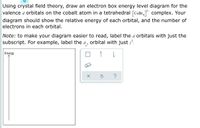 Using crystal field theory, draw an electron box energy level diagram for the
valence d orbitals on the cobalt atom in a tetrahedral [CoBr, complex. Your
diagram should show the relative energy of each orbital, and the number of
electrons in each orbital.
Note: to make your diagram easier to read, label the d orbitals with just the
subscript. For example, label the d, orbital with just z?.
Energy
1
