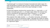 Iculating an equilibr
composition after a prior equililbrium...
"Synthesis gas" is a mixture of carbon monoxide and water vapor. At
high temperature synthesis gas will form carbon dioxide and hydrogen,
and in fact this reaction is one of the ways hydrogen is made
industrially.
A chemical engineer studying this reaction fills a s0 L tank with 18. mol of
carbon monoxide gas and 23. mol of water vapor. When the mixture has
come to equilibrium she determines that it contains 7.0 mol of carbon
monoxide gas, 12. mol of water vapor and 11. mol of hydrogen gas.
The engineer then adds another 5.0 mol Of carbon monoxide, and allows
the mixture to come to equilibrium again. Calculate the moles of carbon
dioxide after equilibrium is reached the second time. Round your answer
to 2 significant digits.
mol
Ox10
