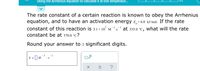 Using the Arrhenius equation to calculate k at one temperatur...
0/5
The rate constant of a certain reaction is known to obey the Arrhenius
equation, and to have an activation energy E,=6.0 kJ/mol. If the rate
constant of this reaction is 3.1 × 107 m¯'-s at 335.0 °C, what will the rate
constant be at 370.0 °C?
Round your answer to 2 significant digits.
1
- 1
k = ]M
x10
?
