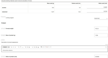 Amounts starting materials used in lab and calculation of moles
Acetone
Isoborneol
Limiting reagent:
Product
Formula weight:
----- Mass of product (g)
Description of product appearance:
Normal
BII U
white powdery substance
Moles of product (mol)
X₂ X² →
EEE fx|
Mass used (g)
N/A
1.647
B=1&li
Volume used (ml)
3.0
N/A
Isoborneol
153.23
Moles used (mol)
1.296
0.00846
0.0409
0.0106
Saved
Tx