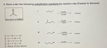 6. Rank order the following substitution reactions by reaction rate (Fastest to Slowest)
OHS
structure of DMSO
A. || > | > | > IV
B. II >> III > IV
C. IV > II > | > ||II
D. II >> IV > III
E. None of the above
I
||
III
IV
~
en
Br
~
Br
CH,NH,
CH₂OH
CH₂SH
DMSO
CHÍNH,
CH₂OH
CH₂OH
+
Product
Product
Product
Product