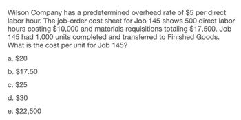 Wilson Company has a predetermined overhead rate of $5 per direct
labor hour. The job-order cost sheet for Job 145 shows 500 direct labor
hours costing $10,000 and materials requisitions totaling $17,500. Job
145 had 1,000 units completed and transferred to Finished Goods.
What is the cost per unit for Job 145?
a. $20
b. $17.50
c. $25
d. $30
e. $22,500