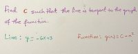 **Text for Educational Website:**

---

**Problem Statement:**

Find the value of \( C \) such that the line is tangent to the graph of the function.

**Given Line:**

\[ y = -6x + 3 \]

**Function:**

\[ g(x) = C - x^2 \]

---

**Explanation:**

This problem involves finding the parameter \( C \) such that the linear equation becomes tangent to the quadratic function. A tangent line touches the curve at exactly one point, implying that they will have the same slope at that point and will meet once. Solving this involves setting the derivatives equal and checking if there is one point of intersection.