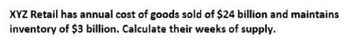 XYZ Retail has annual cost of goods sold of $24 billion and maintains
inventory of $3 billion. Calculate their weeks of supply.