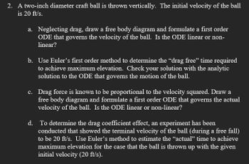 2. A two-inch diameter craft ball is thrown vertically. The initial velocity of the ball
is 20 ft/s.
a. Neglecting drag, draw a free body diagram and formulate a first order
ODE that governs the velocity of the ball. Is the ODE linear or non-
linear?
b. Use Euler's first order method to determine the “drag free” time required
to achieve maximum elevation. Check your solution with the analytic
solution to the ODE that governs the motion of the ball.
c. Drag force is known to be proportional to the velocity squared. Draw a
free body diagram and formulate a first order ODE that governs the actual
velocity of the ball. Is the ODE linear or non-linear?
d. To determine the drag coefficient effect, an experiment has been
conducted that showed the terminal velocity of the ball (during a free fall)
to be 20 ft/s. Use Euler's method to estimate the "actual" time to achieve
maximum elevation for the case that the ball is thrown up with the given
initial velocity (20 ft/s).