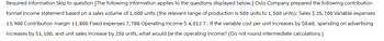 Required information Skip to question [The following information applies to the questions displayed below.] Oslo Company prepared the following contribution
format income statement based on a sales volume of 1,000 units (the relevant range of production is 500 units to 1,500 units): Sales $ 25, 700 Variable expenses
13,900 Contribution margin 11, 800 Fixed expenses 7, 788 Operating income $ 4,012 7. If the variable cost per unit increases by $0.60, spending on advertising
increases by $1,100, and unit sales increase by 250 units, what would be the operating income? (Do not round intermediate calculations.)