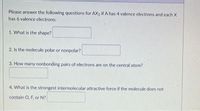 Please answer the following questions for AX2 if A has 4 valence electrons and each X
has 6 valence electrons:
1. What is the shape?
2. Is the molecule polar or nonpolar?
3. How many nonbonding pairs of electrons are on the central atom?
4. What is the strongest intermolecular attractive force if the molecule does not
contain O, F, or N?
