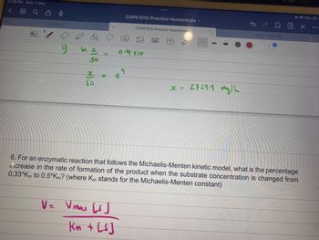 12:09 PM Wed 17 May
<
Q
po
8
(17
Lecture 2
C
In x
50
82
e
CAPE1010 Practice Numericals
V = Vmax [1]
Km + [s]
CAPE1010 Practice Numericals
Im
0.4 x10
PP
272919 my | L
REACTION ENG
+
6. For an enzymatic reaction that follows the Michaelis-Menten kinetic model, what is the percentage
increase in the rate of formation of the product when the substrate concentration is changed from
0.33*Km to 0.5*Km? (where Km stands for the Michaelis-Menten constant)
19%4
X