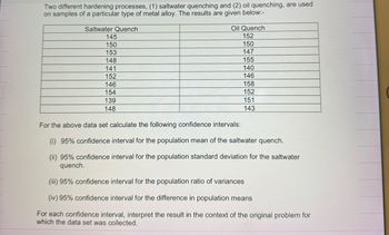 Two different hardening processes, (1) saltwater quenching and (2) oil quenching, are used
on samples of a particular type of metal alloy. The results are given below:-
Saltwater Quench
145
150
153
148
141
152
146
154
139
148
Oil Quench
152
150
147
155
140
146
158
152
151
143
For the above data set calculate the following confidence intervals:
(i) 95% confidence interval for the population mean of the saltwater quench.
(ii) 95% confidence interval for the population standard deviation for the saltwater
quench.
(iii) 95% confidence interval for the population ratio of variances
(iv) 95% confidence interval for the difference in population means
For each confidence interval, interpret the result in the context of the original problem for
which the data set was collected.