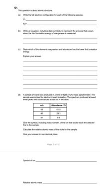 Q1.
This question is about atomic structure.
(a) Write the full electron configuration for each of the following species.
CH
Fe2+
(b) Write an equation, including state symbols, to represent the process that occurs
when the third ionisation energy of manganese is measured.
(c)
State which of the elements magnesium and aluminium has the lower first ionisation
energy
Explain your answer.
(d) A sample of nickel was analysed in a time of flight (TOF) mass spectrometer. The
sample was ionised by electron impact ionisation. The spectrum produced showed
three peaks with abundances as set out in the table.
m/z
Abundance /%
58
61.0
60
29.1
61
9.9
Give the symbol, including mass number, of the ion that would reach the detector
first in the sample.
Calculate the relative atomic mass of the nickel in the sample.
Give your answer to one decimal place.
Page 2 of 12
Symbol of ion
Relative atomic mass
